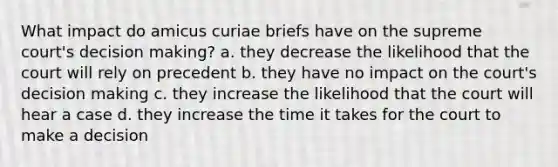 What impact do amicus curiae briefs have on the supreme court's decision making? a. they decrease the likelihood that the court will rely on precedent b. they have no impact on the court's decision making c. they increase the likelihood that the court will hear a case d. they increase the time it takes for the court to make a decision