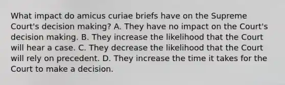 What impact do amicus curiae briefs have on the Supreme Court's decision making? A. They have no impact on the Court's decision making. B. They increase the likelihood that the Court will hear a case. C. They decrease the likelihood that the Court will rely on precedent. D. They increase the time it takes for the Court to make a decision.