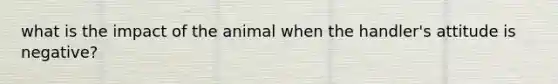 what is the impact of the animal when the handler's attitude is negative?