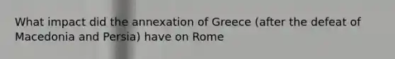 What impact did the annexation of Greece (after the defeat of Macedonia and Persia) have on Rome