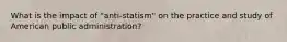 What is the impact of "anti-statism" on the practice and study of American public administration?