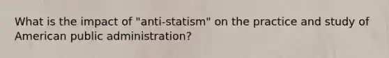 What is the impact of "anti-statism" on the practice and study of American public administration?