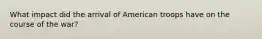 What impact did the arrival of American troops have on the course of the war?
