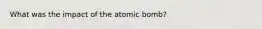 What was the impact of the atomic bomb?