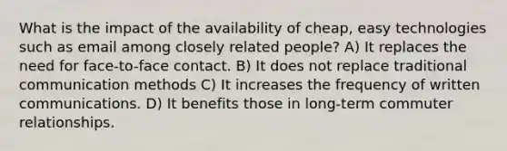 What is the impact of the availability of cheap, easy technologies such as email among closely related people? A) It replaces the need for face-to-face contact. B) It does not replace traditional communication methods C) It increases the frequency of written communications. D) It benefits those in long-term commuter relationships.