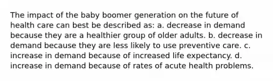 The impact of the baby boomer generation on the future of health care can best be described as: a. decrease in demand because they are a healthier group of older adults. b. decrease in demand because they are less likely to use preventive care. c. increase in demand because of increased life expectancy. d. increase in demand because of rates of acute health problems.