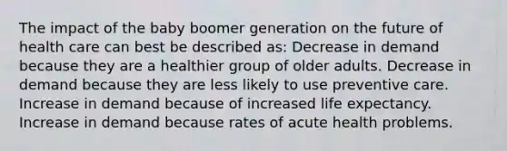 The impact of the baby boomer generation on the future of health care can best be described as: Decrease in demand because they are a healthier group of older adults. Decrease in demand because they are less likely to use preventive care. Increase in demand because of increased life expectancy. Increase in demand because rates of acute health problems.