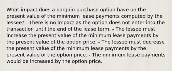 What impact does a bargain purchase option have on the present value of the minimum lease payments computed by the lessee? - There is no impact as the option does not enter into the transaction until the end of the lease term. - The lessee must increase the present value of the minimum lease payments by the present value of the option price. - The lessee must decrease the present value of the minimum lease payments by the present value of the option price. - The minimum lease payments would be increased by the option price.