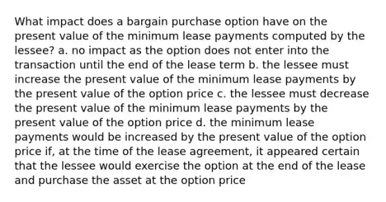 What impact does a bargain purchase option have on the present value of the minimum lease payments computed by the lessee? a. no impact as the option does not enter into the transaction until the end of the lease term b. the lessee must increase the present value of the minimum lease payments by the present value of the option price c. the lessee must decrease the present value of the minimum lease payments by the present value of the option price d. the minimum lease payments would be increased by the present value of the option price if, at the time of the lease agreement, it appeared certain that the lessee would exercise the option at the end of the lease and purchase the asset at the option price