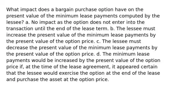 What impact does a bargain purchase option have on the present value of the minimum lease payments computed by the lessee? a. No impact as the option does not enter into the transaction until the end of the lease term. b. The lessee must increase the present value of the minimum lease payments by the present value of the option price. c. The lessee must decrease the present value of the minimum lease payments by the present value of the option price. d. The minimum lease payments would be increased by the present value of the option price if, at the time of the lease agreement, it appeared certain that the lessee would exercise the option at the end of the lease and purchase the asset at the option price.