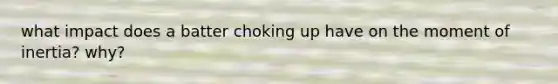 what impact does a batter choking up have on the moment of inertia? why?