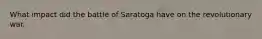 What impact did the battle of Saratoga have on the revolutionary war.