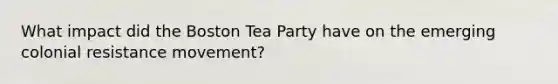 What impact did the Boston Tea Party have on the emerging colonial resistance movement?