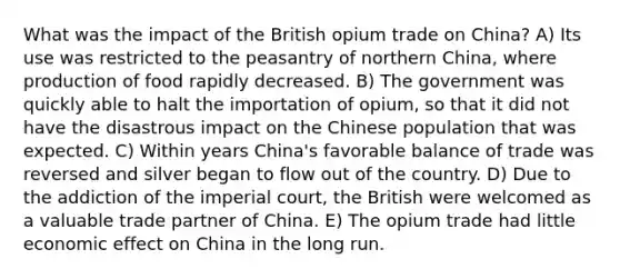 What was the impact of the British opium trade on China? A) Its use was restricted to the peasantry of northern China, where production of food rapidly decreased. B) The government was quickly able to halt the importation of opium, so that it did not have the disastrous impact on the Chinese population that was expected. C) Within years China's favorable balance of trade was reversed and silver began to flow out of the country. D) Due to the addiction of the imperial court, the British were welcomed as a valuable trade partner of China. E) The opium trade had little economic effect on China in the long run.