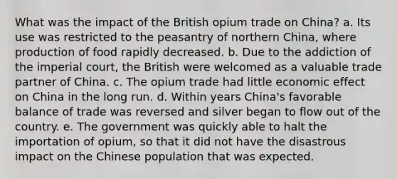 What was the impact of the British opium trade on China? a. Its use was restricted to the peasantry of northern China, where production of food rapidly decreased. b. Due to the addiction of the imperial court, the British were welcomed as a valuable trade partner of China. c. The opium trade had little economic effect on China in the long run. d. Within years China's favorable balance of trade was reversed and silver began to flow out of the country. e. The government was quickly able to halt the importation of opium, so that it did not have the disastrous impact on the Chinese population that was expected.