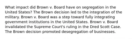 What impact did Brown v. Board have on segregation in the United States? The Brown decision led to the integration of the military. Brown v. Board was a step toward fully integrating government institutions in the United States. Brown v. Board invalidated the Supreme Court's ruling in the Dred Scott Case. The Brown decision promoted desegregation of businesses.