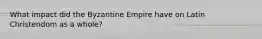 What impact did the Byzantine Empire have on Latin Christendom as a whole?