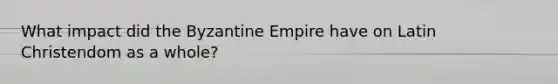 What impact did the Byzantine Empire have on Latin Christendom as a whole?