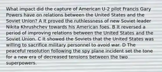 What impact did the capture of American U-2 pilot Francis Gary Powers have on relations between the United States and the Soviet Union? A It proved the ruthlessness of new Soviet leader Nikita Khrushchev towards his American foes. B It reversed a period of improving relations between the United States and the Soviet Union. C It showed the Soviets that the United States was willing to sacrifice military personnel to avoid war. D The peaceful resolution following the spy plane incident set the tone for a new era of decreased tensions between the two superpowers.