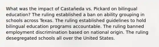 What was the impact of Castañeda vs. Pickard on bilingual education? The ruling established a ban on ability grouping in schools across Texas. The ruling established guidelines to hold bilingual education programs accountable. The ruling banned employment discrimination based on national origin. The ruling desegregated schools all over the United States.