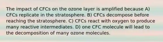 The impact of CFCs on the ozone layer is amplified because A) CFCs replicate in the stratosphere. B) CFCs decompose before reaching the stratosphere. C) CFCs react with oxygen to produce many reactive intermediates. D) one CFC molecule will lead to the decomposition of many ozone molecules.