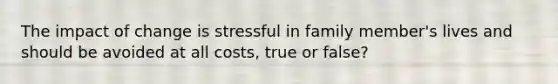 The impact of change is stressful in family member's lives and should be avoided at all costs, true or false?