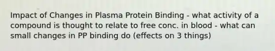 Impact of Changes in Plasma Protein Binding - what activity of a compound is thought to relate to free conc. in blood - what can small changes in PP binding do (effects on 3 things)