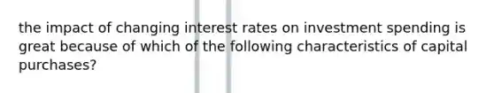 the impact of changing interest rates on investment spending is great because of which of the following characteristics of capital purchases?