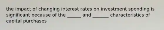 the impact of changing interest rates on investment spending is significant because of the ______ and _______ characteristics of capital purchases