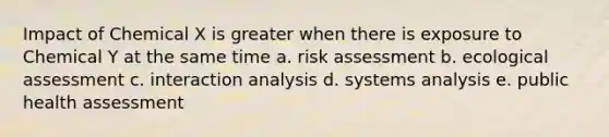 Impact of Chemical X is greater when there is exposure to Chemical Y at the same time a. risk assessment b. ecological assessment c. interaction analysis d. systems analysis e. public health assessment