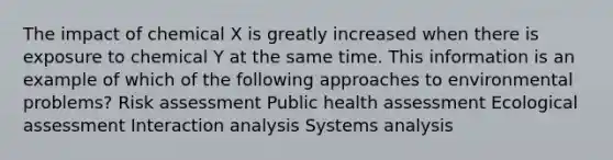 The impact of chemical X is greatly increased when there is exposure to chemical Y at the same time. This information is an example of which of the following approaches to environmental problems? Risk assessment Public health assessment Ecological assessment Interaction analysis Systems analysis