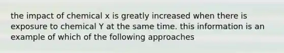 the impact of chemical x is greatly increased when there is exposure to chemical Y at the same time. this information is an example of which of the following approaches