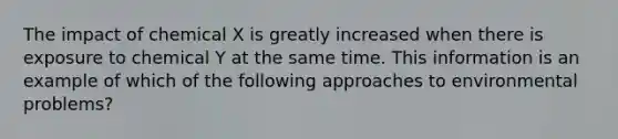 The impact of chemical X is greatly increased when there is exposure to chemical Y at the same time. This information is an example of which of the following approaches to environmental problems?