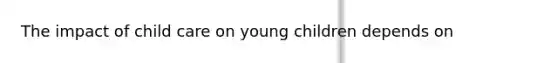 The impact of child care on young children depends on