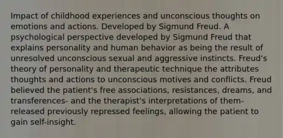 Impact of childhood experiences and unconscious thoughts on emotions and actions. Developed by Sigmund Freud. A psychological perspective developed by Sigmund Freud that explains personality and human behavior as being the result of unresolved unconscious sexual and aggressive instincts. Freud's theory of personality and therapeutic technique the attributes thoughts and actions to unconscious motives and conflicts. Freud believed the patient's free associations, resistances, dreams, and transferences- and the therapist's interpretations of them- released previously repressed feelings, allowing the patient to gain self-insight.