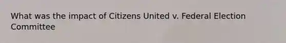 What was the impact of Citizens United v. Federal Election Committee