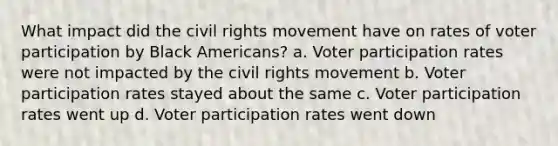 What impact did the civil rights movement have on rates of voter participation by Black Americans? a. Voter participation rates were not impacted by the civil rights movement b. Voter participation rates stayed about the same c. Voter participation rates went up d. Voter participation rates went down