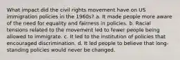 What impact did the civil rights movement have on US immigration policies in the 1960s? a. It made people more aware of the need for equality and fairness in policies. b. Racial tensions related to the movement led to fewer people being allowed to immigrate. c. It led to the institution of policies that encouraged discrimination. d. It led people to believe that long-standing policies would never be changed.