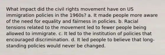 What impact did the civil rights movement have on US immigration policies in the 1960s? a. It made people more aware of the need for equality and fairness in policies. b. Racial tensions related to the movement led to fewer people being allowed to immigrate. c. It led to the institution of policies that encouraged discrimination. d. It led people to believe that long-standing policies would never be changed.