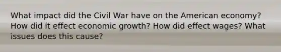 What impact did the Civil War have on the American economy? How did it effect economic growth? How did effect wages? What issues does this cause?