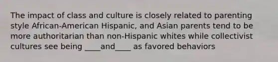 The impact of class and culture is closely related to parenting style African-American Hispanic, and Asian parents tend to be more authoritarian than non-Hispanic whites while collectivist cultures see being ____and____ as favored behaviors