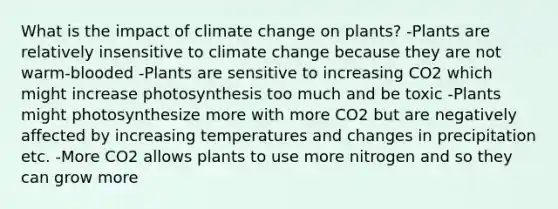 What is the impact of climate change on plants? -Plants are relatively insensitive to climate change because they are not warm-blooded -Plants are sensitive to increasing CO2 which might increase photosynthesis too much and be toxic -Plants might photosynthesize more with more CO2 but are negatively affected by increasing temperatures and changes in precipitation etc. -More CO2 allows plants to use more nitrogen and so they can grow more