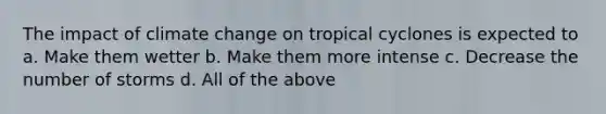 The impact of climate change on tropical cyclones is expected to a. Make them wetter b. Make them more intense c. Decrease the number of storms d. All of the above