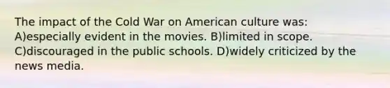 The impact of the Cold War on American culture was: A)especially evident in the movies. B)limited in scope. C)discouraged in the public schools. D)widely criticized by the news media.