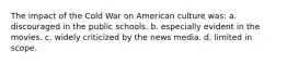 The impact of the Cold War on American culture was: a. discouraged in the public schools. b. especially evident in the movies. c. widely criticized by the news media. d. limited in scope.