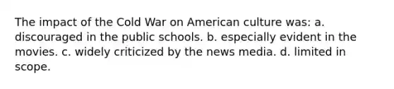 The impact of the Cold War on American culture was: a. discouraged in the public schools. b. especially evident in the movies. c. widely criticized by the news media. d. limited in scope.