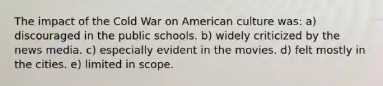 The impact of the Cold War on American culture was: a) discouraged in the public schools. b) widely criticized by the news media. c) especially evident in the movies. d) felt mostly in the cities. e) limited in scope.