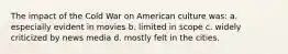 The impact of the Cold War on American culture was: a. especially evident in movies b. limited in scope c. widely criticized by news media d. mostly felt in the cities.