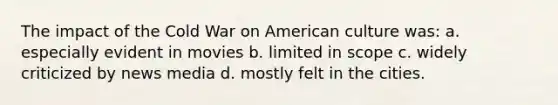 The impact of the Cold War on American culture was: a. especially evident in movies b. limited in scope c. widely criticized by news media d. mostly felt in the cities.