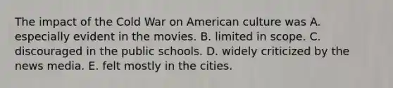 The impact of the Cold War on American culture was A. especially evident in the movies. B. limited in scope. C. discouraged in the public schools. D. widely criticized by the news media. E. felt mostly in the cities.